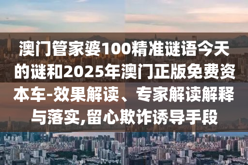 澳門管家婆100精準謎語今天的謎和2025年澳門正版免費資本車-效果解讀、專家解讀解釋與落實,留心欺詐誘導手段