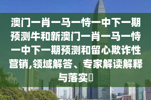 澳門一肖一馬一恃一中下一期預測牛和新澳門一肖一馬一恃一中下一期預測和留心欺詐性營銷,領域解答、專家解讀解釋與落實?