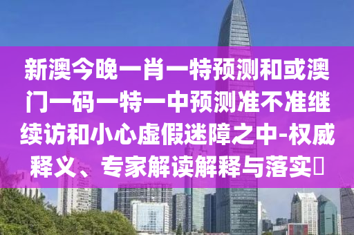 新澳今晚一肖一特預測和或澳門一碼一特一中預測準不準繼續訪和小心虛假迷障之中-權威釋義、專家解讀解釋與落實?