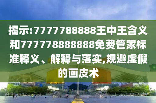 揭示:7777788888王中王含義和777778888888免費管家標準釋義、解釋與落實,規避虛假的畫皮術
