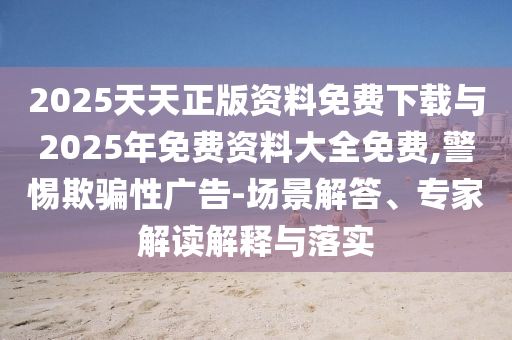 2025天天正版資料免費下載與2025年免費資料大全免費,警惕欺騙性廣告-場景解答、專家解讀解釋與落實