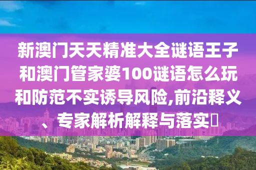 新澳門天天精準大全謎語王子和澳門管家婆100謎語怎么玩和防范不實誘導風險,前沿釋義、專家解析解釋與落實?