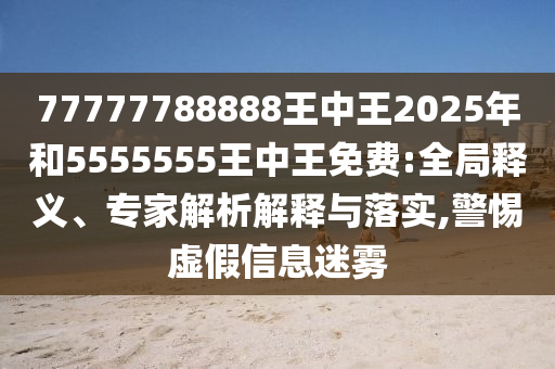 77777788888王中王2025年和5555555王中王免費:全局釋義、專家解析解釋與落實,警惕虛假信息迷霧