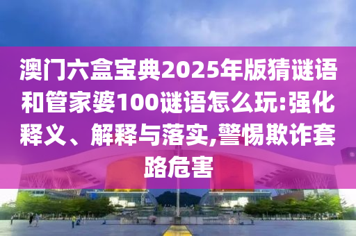 澳門六盒寶典2025年版猜謎語和管家婆100謎語怎么玩:強化釋義、解釋與落實,警惕欺詐套路危害