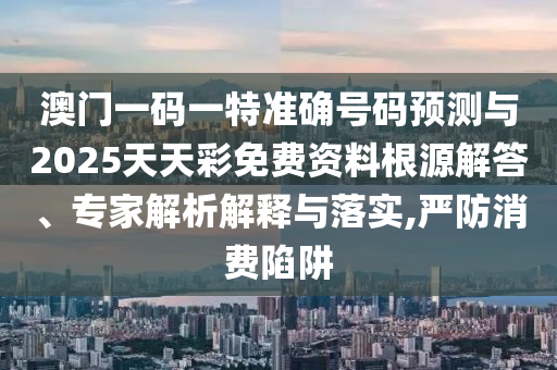 澳門一碼一特準確號碼預測與2025天天彩免費資料根源解答、專家解析解釋與落實,嚴防消費陷阱