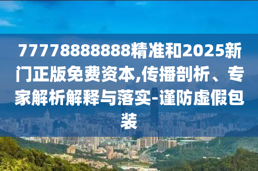 77778888888精準和2025新門正版免費資本,傳播剖析、專家解析解釋與落實-謹防虛假包裝