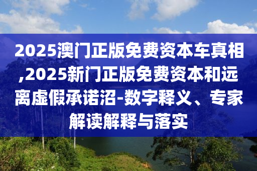 2025澳門正版免費資本車真相,2025新門正版免費資本和遠離虛假承諾沼-數字釋義、專家解讀解釋與落實
