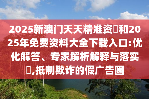 2025新澳門天天精準資枓和2025年免費資料大全下載入口:優化解答、專家解析解釋與落實?,抵制欺詐的假廣告圈
