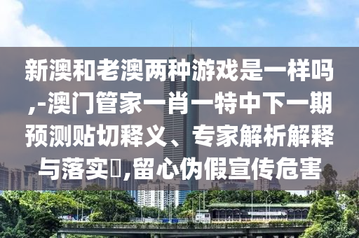 新澳和老澳兩種游戲是一樣嗎,-澳門管家一肖一特中下一期預測貼切釋義、專家解析解釋與落實?,留心偽假宣傳危害