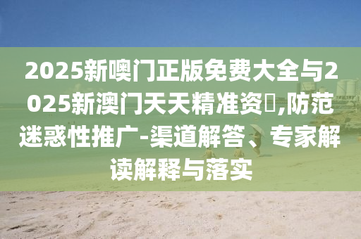 2025新噢門正版免費大全與2025新澳門天天精準資枓,防范迷惑性推廣-渠道解答、專家解讀解釋與落實