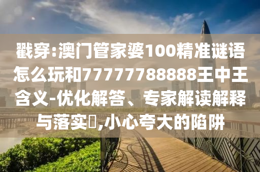 戳穿:澳門管家婆100精準(zhǔn)謎語怎么玩和77777788888王中王含義-優(yōu)化解答、專家解讀解釋與落實?,小心夸大的陷阱
