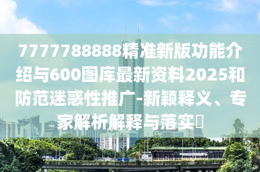 7777788888精準新版功能介紹與600圖庫最新資料2025和防范迷惑性推廣-新穎釋義、專家解析解釋與落實?