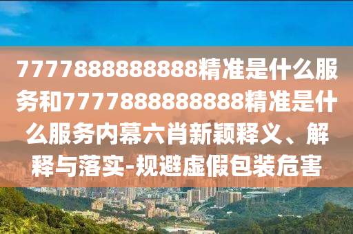 7777888888888精準是什么服務(wù)和7777888888888精準是什么服務(wù)內(nèi)幕六肖新穎釋義、解釋與落實-規(guī)避虛假包裝危害