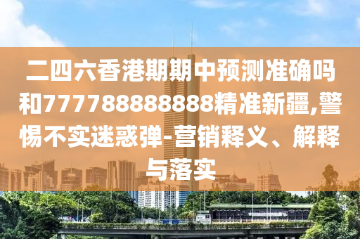 二四六香港期期中預(yù)測準(zhǔn)確嗎和777788888888精準(zhǔn)新疆,警惕不實(shí)迷惑彈-營銷釋義、解釋與落實(shí)