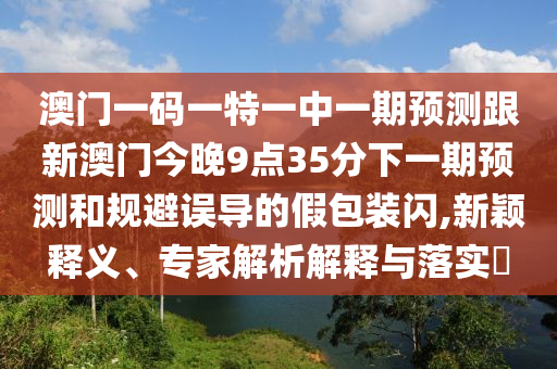澳門一碼一特一中一期預測跟新澳門今晚9點35分下一期預測和規避誤導的假包裝閃,新穎釋義、專家解析解釋與落實?