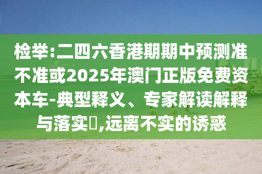 檢舉:二四六香港期期中預測準不準或2025年澳門正版免費資本車-典型釋義、專家解讀解釋與落實?,遠離不實的誘惑