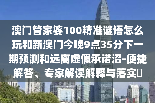 澳門管家婆100精準謎語怎么玩和新澳門今晚9點35分下一期預測和遠離虛假承諾沼-便捷解答、專家解讀解釋與落實?