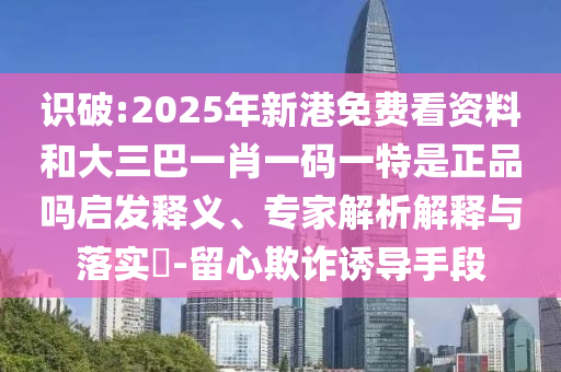 識破:2025年新港免費看資料和大三巴一肖一碼一特是正品嗎啟發釋義、專家解析解釋與落實?-留心欺詐誘導手段