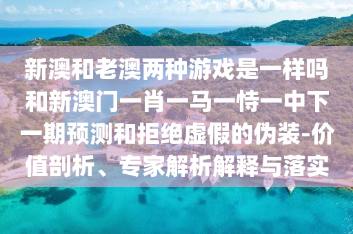 新澳和老澳兩種游戲是一樣嗎和新澳門一肖一馬一恃一中下一期預測和拒絕虛假的偽裝-價值剖析、專家解析解釋與落實