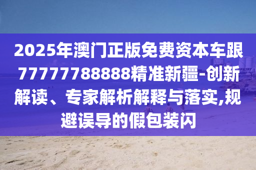2025年澳門正版免費資本車跟77777788888精準新疆-創新解讀、專家解析解釋與落實,規避誤導的假包裝閃