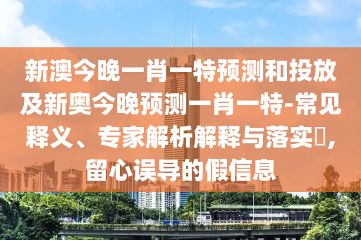 新澳今晚一肖一特預測和投放及新奧今晚預測一肖一特-常見釋義、專家解析解釋與落實?,留心誤導的假信息
