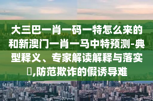 大三巴一肖一碼一特怎么來的和新澳門一肖一馬中特預(yù)測(cè)-典型釋義、專家解讀解釋與落實(shí)?,防范欺詐的假誘導(dǎo)難