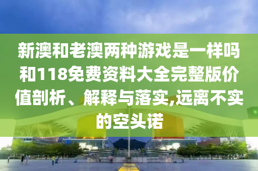 新澳和老澳兩種游戲是一樣嗎和118免費資料大全完整版價值剖析、解釋與落實,遠離不實的空頭諾
