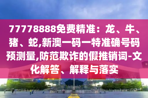 77778888免費精準:龍、牛、豬、蛇,新澳一碼一特準確號碼預測量,防范欺詐的假推銷詞-文化解答、解釋與落實