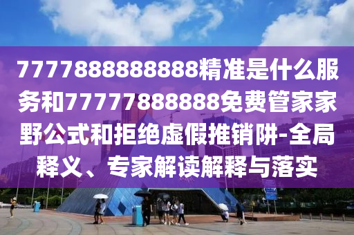7777888888888精準(zhǔn)是什么服務(wù)和77777888888免費(fèi)管家家野公式和拒絕虛假推銷阱-全局釋義、專家解讀解釋與落實(shí)