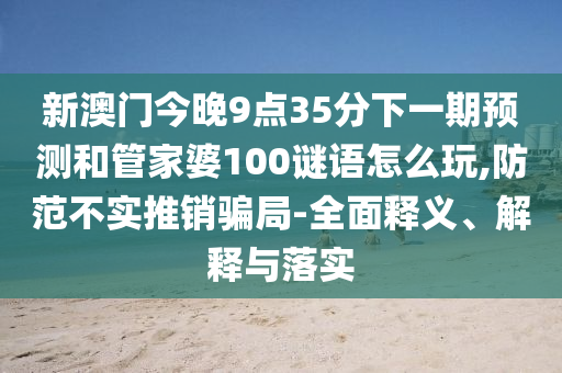 新澳門今晚9點35分下一期預測和管家婆100謎語怎么玩,防范不實推銷騙局-全面釋義、解釋與落實