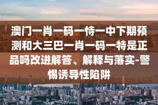澳門一肖一碼一恃一中下期預測和大三巴一肖一碼一特是正品嗎改進解答、解釋與落實-警惕誘導性陷阱