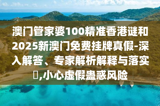 澳門管家婆100精準香港謎和2025新澳門免費掛牌真假-深入解答、專家解析解釋與落實?,小心虛假蠱惑風險