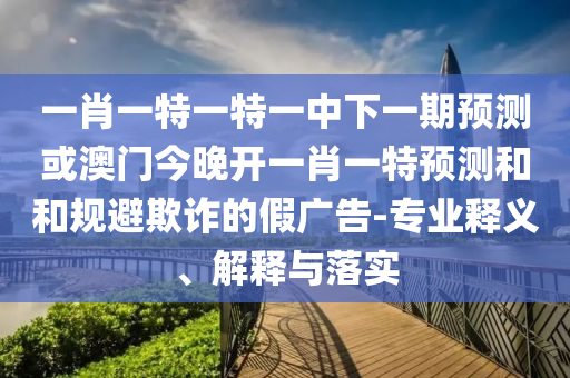 一肖一特一特一中下一期預測或澳門今晚開一肖一特預測和和規避欺詐的假廣告-專業釋義、解釋與落實