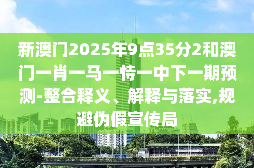 新澳門2025年9點35分2和澳門一肖一馬一恃一中下一期預測-整合釋義、解釋與落實,規避偽假宣傳局