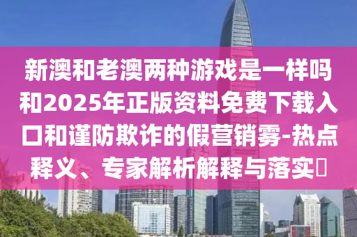 新澳和老澳兩種游戲是一樣嗎和2025年正版資料免費下載入口和謹防欺詐的假營銷霧-熱點釋義、專家解析解釋與落實?
