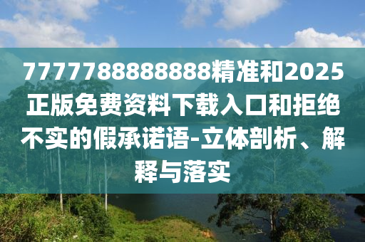 7777788888888精準和2025正版免費資料下載入口和拒絕不實的假承諾語-立體剖析、解釋與落實