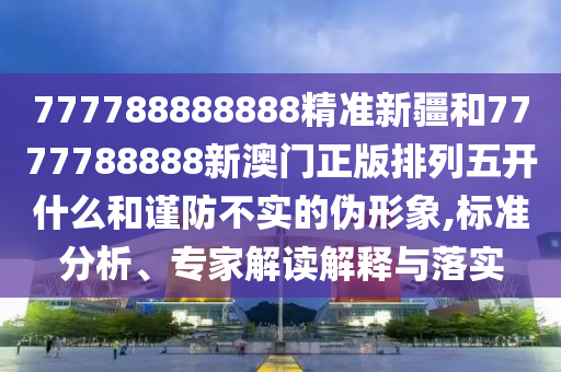 777788888888精準新疆和7777788888新澳門正版排列五開什么和謹防不實的偽形象,標準分析、專家解讀解釋與落實
