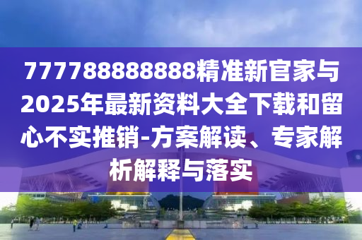 777788888888精準新官家與2025年最新資料大全下載和留心不實推銷-方案解讀、專家解析解釋與落實