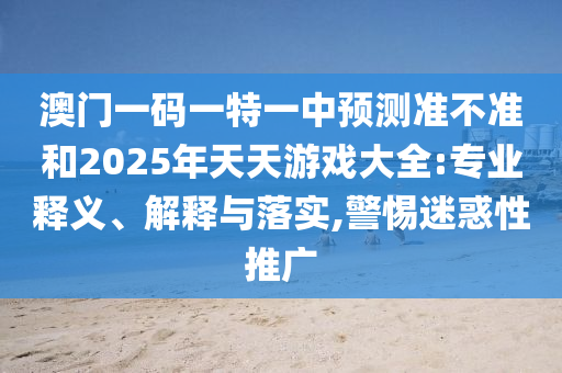 澳門一碼一特一中預(yù)測準不準和2025年天天游戲大全:專業(yè)釋義、解釋與落實,警惕迷惑性推廣
