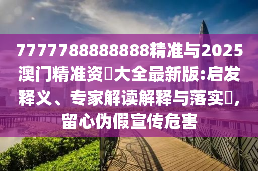 7777788888888精準與2025澳門精準資枓大全最新版:啟發釋義、專家解讀解釋與落實?,留心偽假宣傳危害