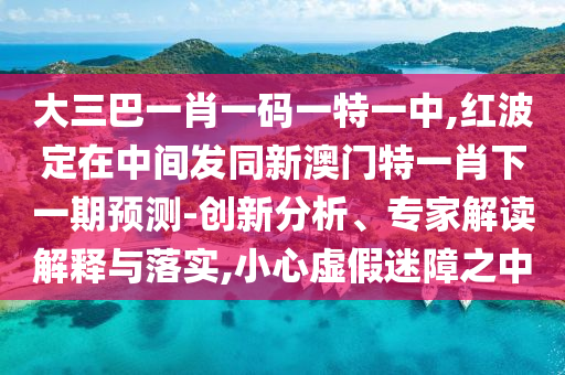 大三巴一肖一碼一特一中,紅波定在中間發(fā)同新澳門特一肖下一期預(yù)測-創(chuàng)新分析、專家解讀解釋與落實,小心虛假迷障之中