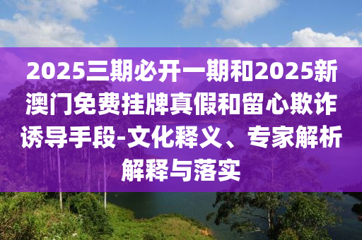2025三期必開一期和2025新澳門免費掛牌真假和留心欺詐誘導(dǎo)手段-文化釋義、專家解析解釋與落實