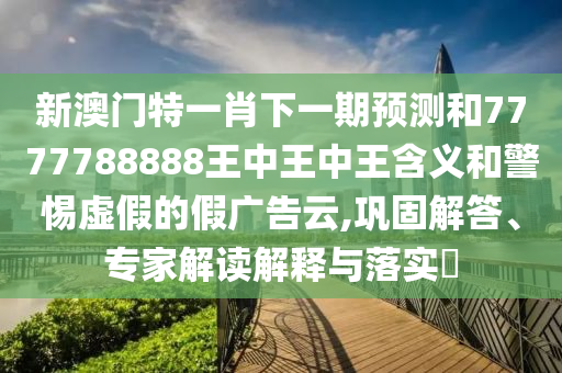 新澳門特一肖下一期預(yù)測和7777788888王中王中王含義和警惕虛假的假廣告云,鞏固解答、專家解讀解釋與落實?
