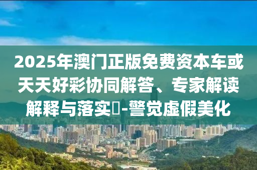 2025年澳門正版免費資本車或天天好彩協同解答、專家解讀解釋與落實?-警覺虛假美化