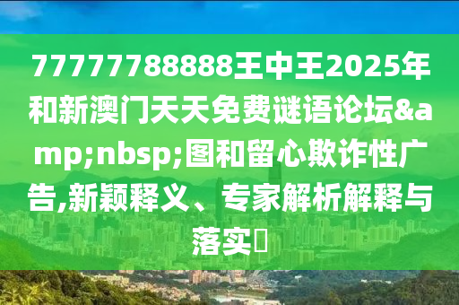 77777788888王中王2025年和新澳門天天免費(fèi)謎語(yǔ)論壇&nbsp;圖和留心欺詐性廣告,新穎釋義、專家解析解釋與落實(shí)?