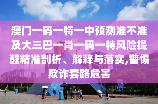 澳門一碼一特一中預測準不準及大三巴一肖一碼一特風險提醒精準剖析、解釋與落實,警惕欺詐套路危害