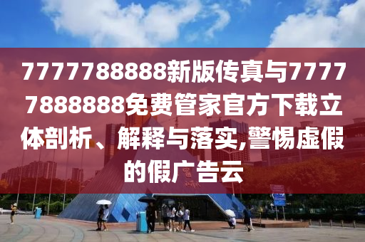 7777788888新版?zhèn)髡媾c77777888888免費(fèi)管家官方下載立體剖析、解釋與落實(shí),警惕虛假的假?gòu)V告云