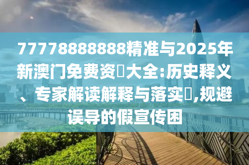 77778888888精準與2025年新澳門免費資枓大全:歷史釋義、專家解讀解釋與落實?,規避誤導的假宣傳困