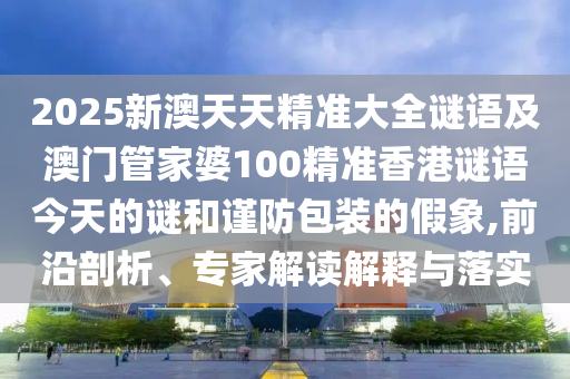 2025新澳天天精準(zhǔn)大全謎語(yǔ)及澳門管家婆100精準(zhǔn)香港謎語(yǔ)今天的謎和謹(jǐn)防包裝的假象,前沿剖析、專家解讀解釋與落實(shí)