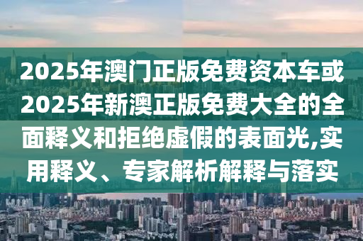 2025年澳門正版免費資本車或2025年新澳正版免費大全的全面釋義和拒絕虛假的表面光,實用釋義、專家解析解釋與落實